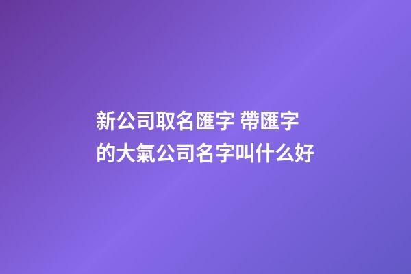 新公司取名匯字 帶匯字的大氣公司名字叫什么好-第1張-公司起名-玄機派